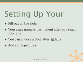 Setting Up Your
• Fill out all the slots
• Your page name is permanent after you reach
  100 fans

• You can choose a URL after 25 fans
• Add some pictures

                  Copyright © 2012 Michael Powers
 