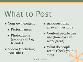 What to Post
• Your own content                  • Ask questions,
                                           answer questions
 • Performances
 • Photographs                      • Content people can
                                           use (how-tos can
    (people can tag
                                           work great)
    friends)

• Videos (including                 • What do people
                                           read? Check your
  YouTube)
                                           stats
                  Copyright © 2012 Michael Powers
 