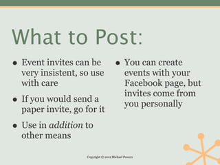 What to Post:
• Event invites can be • You can create
  very insistent, so use                     events with your
  with care                                  Facebook page, but
                                             invites come from
• If you would send a                        you personally
  paper invite, go for it

• Use in addition to
  other means

                    Copyright © 2012 Michael Powers
 