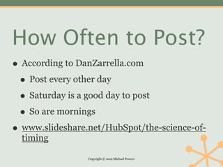 How Often to Post?
• According to DanZarrella.com
 • Post every other day
 • Saturday is a good day to post
 • So are mornings
• www.slideshare.net/HubSpot/the-science-of-
  timing

                 Copyright © 2012 Michael Powers
 