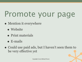 Promote your page
• Mention it everywhere
 • Website
 • Print materials
 • E-mails
• Could use paid ads, but I haven’t seen them to
  be very effective yet

                   Copyright © 2012 Michael Powers
 