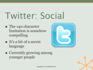 Twitter: Social
• The 140 character
  limitation is somehow
  compelling
• It’s a bit of a secret
  language
• Currently growing among
  younger people

                     Copyright © 2012 Michael Powers
 