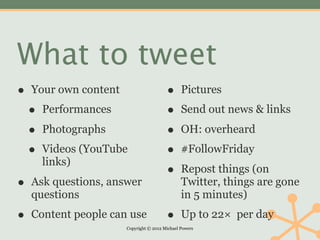 What to tweet
•   Your own content                     •      Pictures

    •   Performances                     •      Send out news & links

    •   Photographs                      •      OH: overheard

    •   Videos (YouTube                  •      #FollowFriday
        links)
                                         •      Repost things (on
•   Ask questions, answer                       Twitter, things are gone
    questions                                   in 5 minutes)

•   Content people can use               •      Up to 22× per day
                       Copyright © 2012 Michael Powers
 