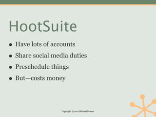 HootSuite
• Have lots of accounts
• Share social media duties
• Preschedule things
• But—costs money

                  Copyright © 2012 Michael Powers
 