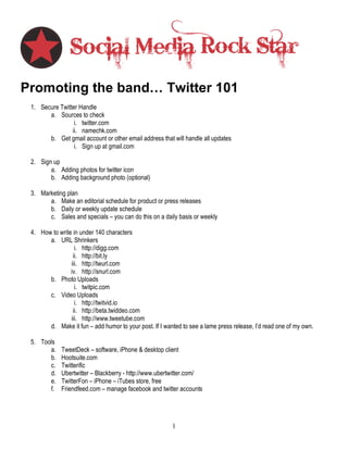 Promoting the band… Twitter 101
 1. Secure Twitter Handle
       a. Sources to check
                 i. twitter.com
                ii. namechk.com
       b. Get gmail account or other email address that will handle all updates
                 i. Sign up at gmail.com

 2. Sign up
        a. Adding photos for twitter icon
        b. Adding background photo (optional)

 3. Marketing plan
       a. Make an editorial schedule for product or press releases
       b. Daily or weekly update schedule
       c. Sales and specials – you can do this on a daily basis or weekly

 4. How to write in under 140 characters
       a. URL Shrinkers
                  i. http://digg.com
                 ii. http://bit.ly
                iii. http://twurl.com
                iv. http://snurl.com
       b. Photo Uploads
                  i. twitpic.com
       c. Video Uploads
                  i. http://twitvid.io
                 ii. http://beta.twiddeo.com
                iii. http://www.tweetube.com
       d. Make it fun – add humor to your post. If I wanted to see a lame press release, I’d read one of my own.

 5. Tools
       a.    TweetDeck – software, iPhone & desktop client
       b.    Hootsuite.com
       c.    Twitterific
       d.    Ubertwitter – Blackberry - http://www.ubertwitter.com/
       e.    TwitterFon – iPhone – iTubes store, free
       f.    Friendfeed.com – manage facebook and twitter accounts




                                                        1
 