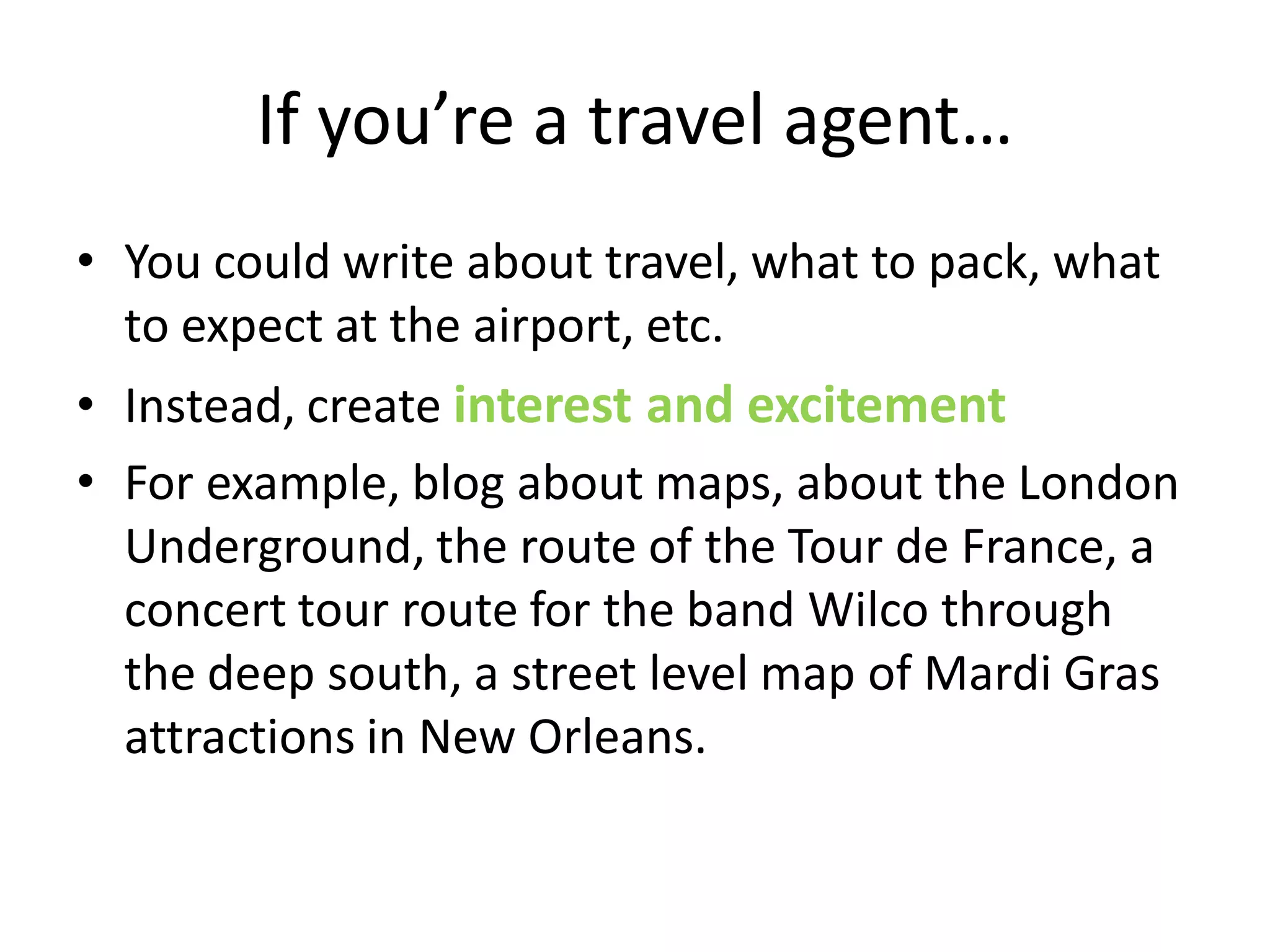 If you’re a travel agent…
• You could write about travel, what to pack, what
  to expect at the airport, etc.
• Instead, create interest and excitement
• For example, blog about maps, about the London
  Underground, the route of the Tour de France, a
  concert tour route for the band Wilco through
  the deep south, a street level map of Mardi Gras
  attractions in New Orleans.
 