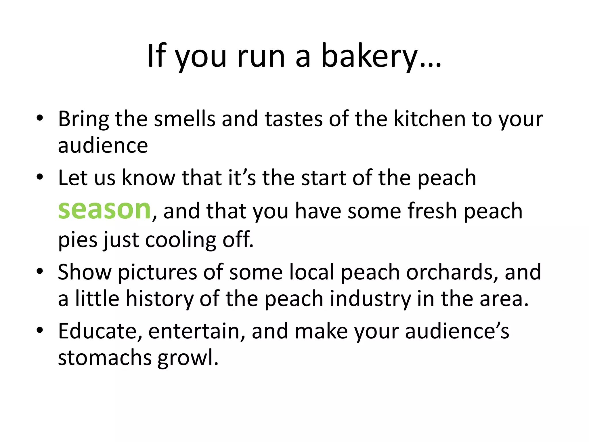 If you run a bakery…
• Bring the smells and tastes of the kitchen to your
  audience
• Let us know that it’s the start of the peach
  season, and that you have some fresh peach
  pies just cooling off.
• Show pictures of some local peach orchards, and
  a little history of the peach industry in the area.
• Educate, entertain, and make your audience’s
  stomachs growl.
 