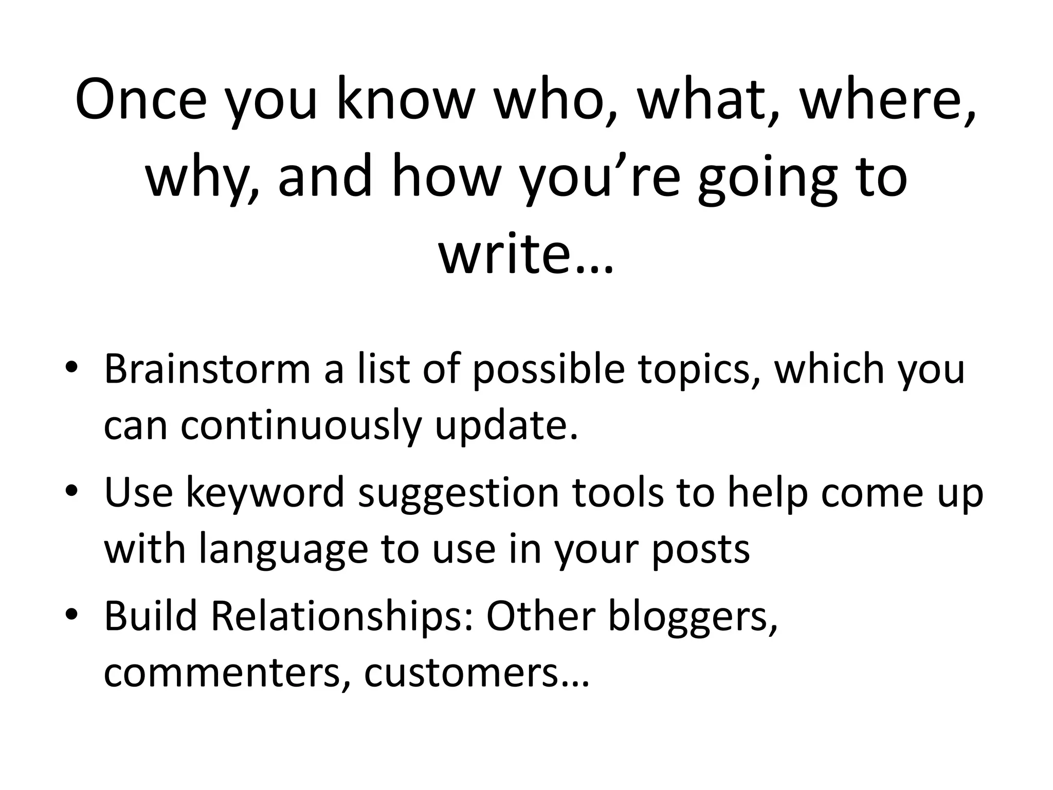 Once you know who, what, where,
  why, and how you’re going to
            write…
• Brainstorm a list of possible topics, which you
  can continuously update.
• Use keyword suggestion tools to help come up
  with language to use in your posts
• Build Relationships: Other bloggers,
  commenters, customers…
 
