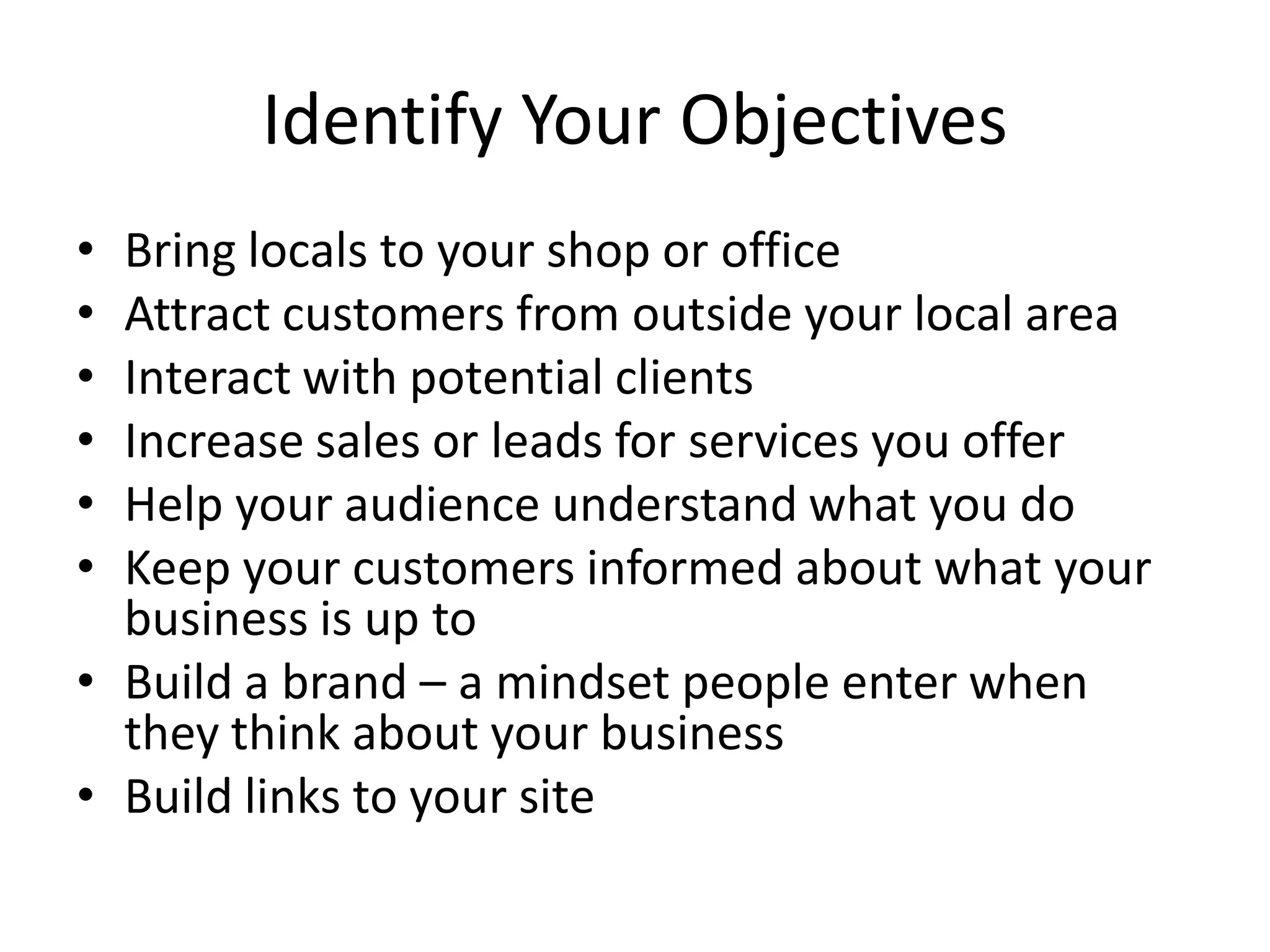 Identify Your Objectives
• Bring locals to your shop or office
• Attract customers from outside your local area
• Interact with potential clients
• Increase sales or leads for services you offer
• Help your audience understand what you do
• Keep your customers informed about what your
  business is up to
• Build a brand – a mindset people enter when
  they think about your business
• Build links to your site
 
