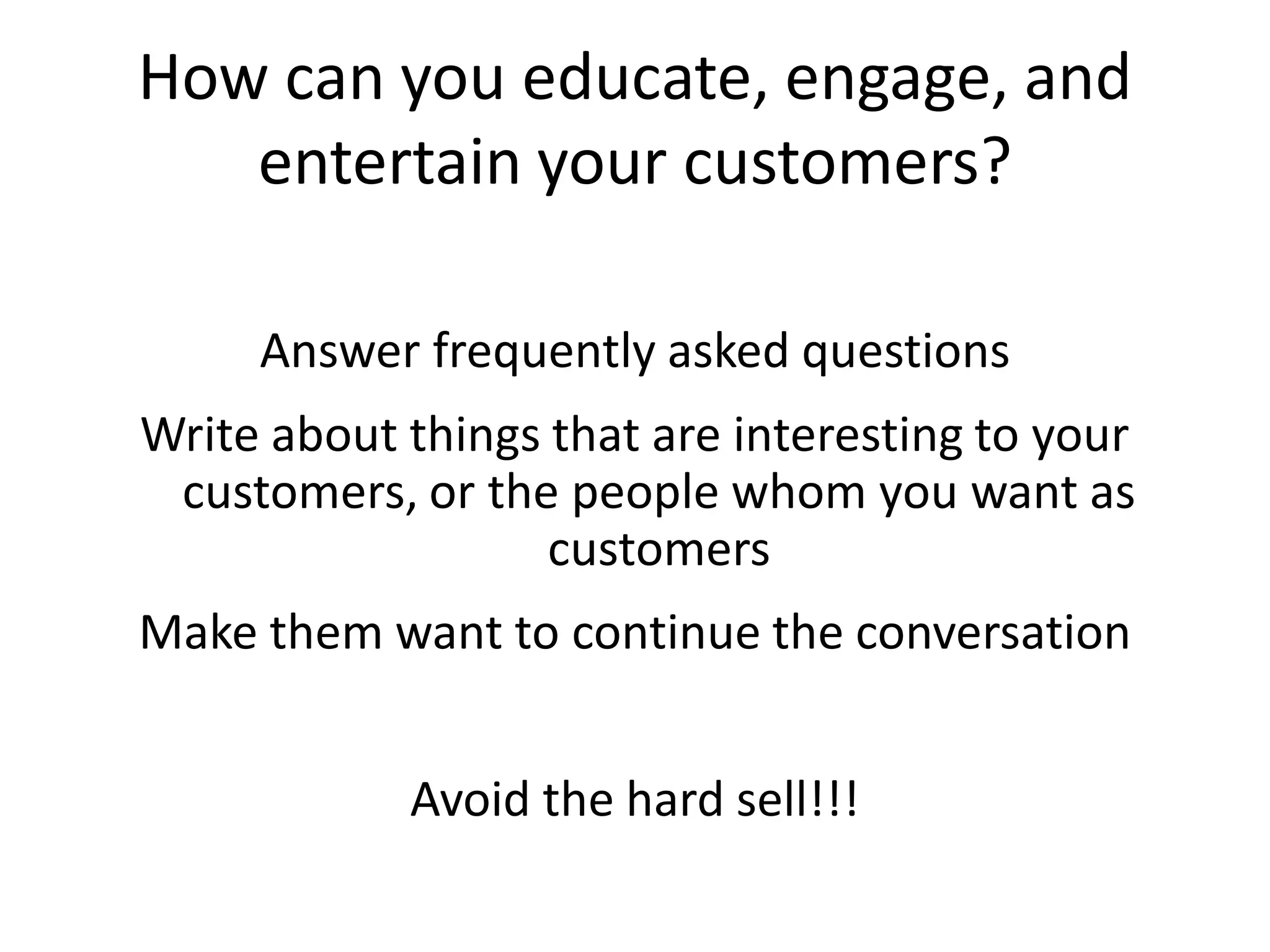 How can you educate, engage, and
   entertain your customers?

     Answer frequently asked questions
Write about things that are interesting to your
 customers, or the people whom you want as
                   customers
Make them want to continue the conversation


            Avoid the hard sell!!!
 
