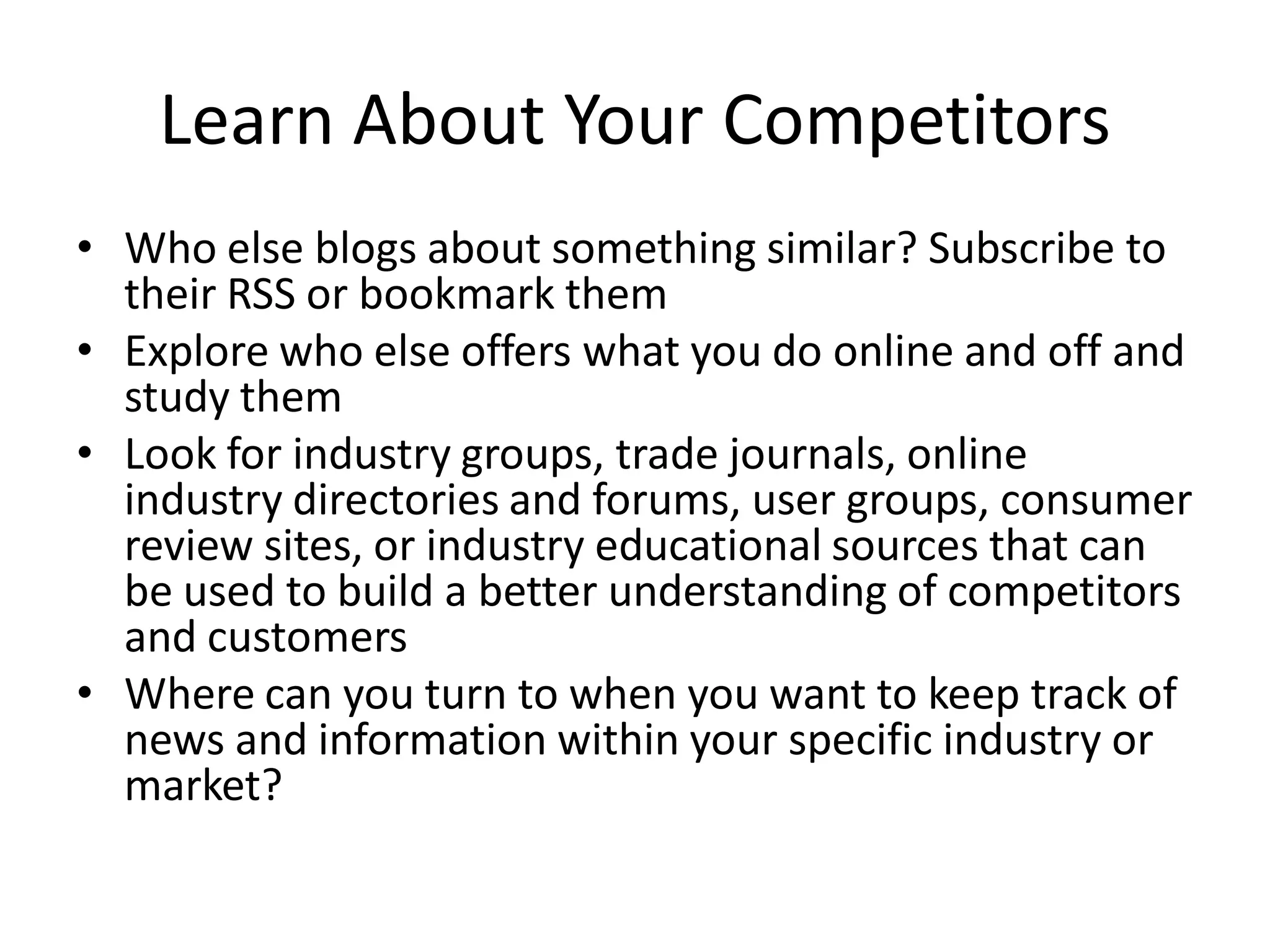 Learn About Your Competitors
• Who else blogs about something similar? Subscribe to
  their RSS or bookmark them
• Explore who else offers what you do online and off and
  study them
• Look for industry groups, trade journals, online
  industry directories and forums, user groups, consumer
  review sites, or industry educational sources that can
  be used to build a better understanding of competitors
  and customers
• Where can you turn to when you want to keep track of
  news and information within your specific industry or
  market?
 