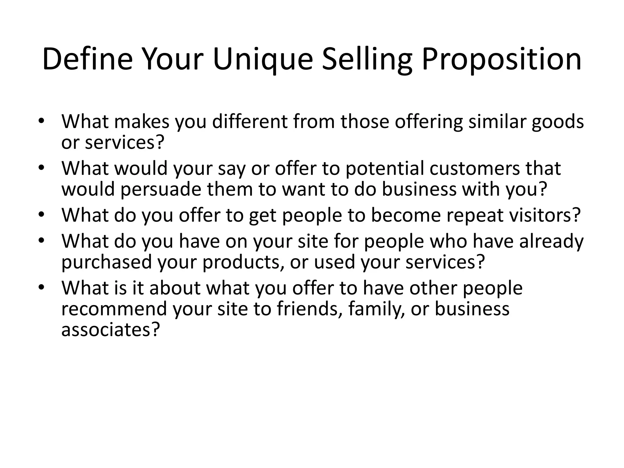 Define Your Unique Selling Proposition
• What makes you different from those offering similar goods
  or services?
• What would your say or offer to potential customers that
  would persuade them to want to do business with you?
• What do you offer to get people to become repeat visitors?
• What do you have on your site for people who have already
  purchased your products, or used your services?
• What is it about what you offer to have other people
  recommend your site to friends, family, or business
  associates?
 