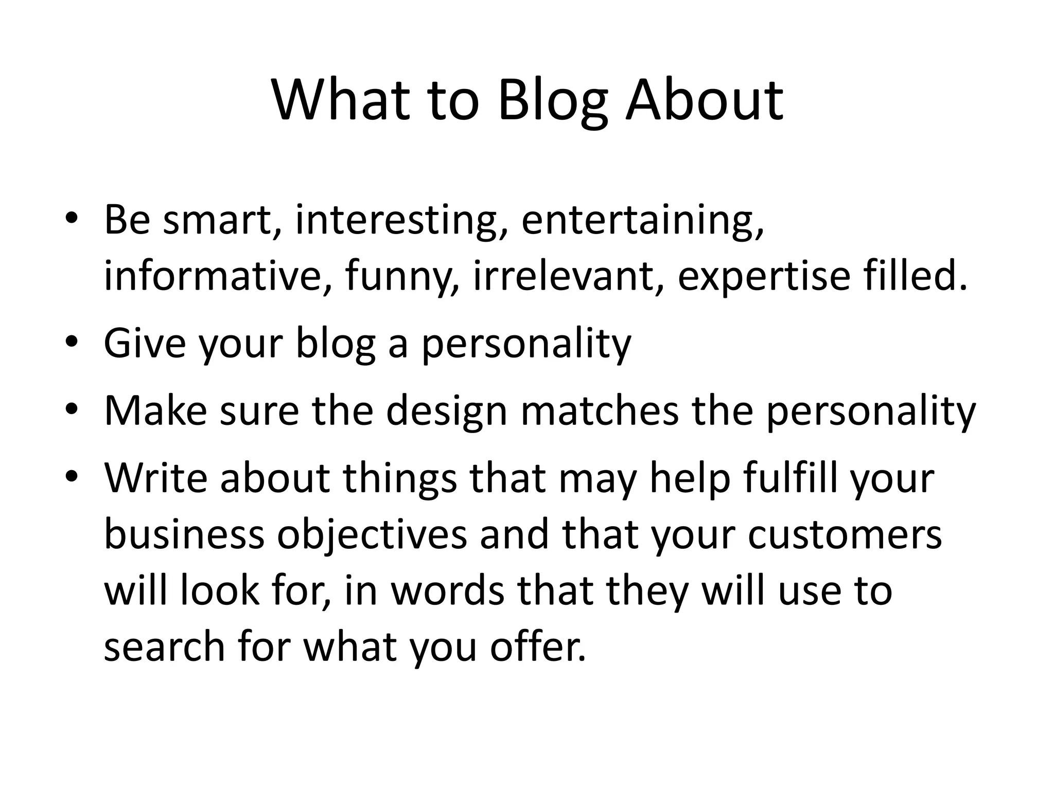 What to Blog About
• Be smart, interesting, entertaining,
  informative, funny, irrelevant, expertise filled.
• Give your blog a personality
• Make sure the design matches the personality
• Write about things that may help fulfill your
  business objectives and that your customers
  will look for, in words that they will use to
  search for what you offer.
 