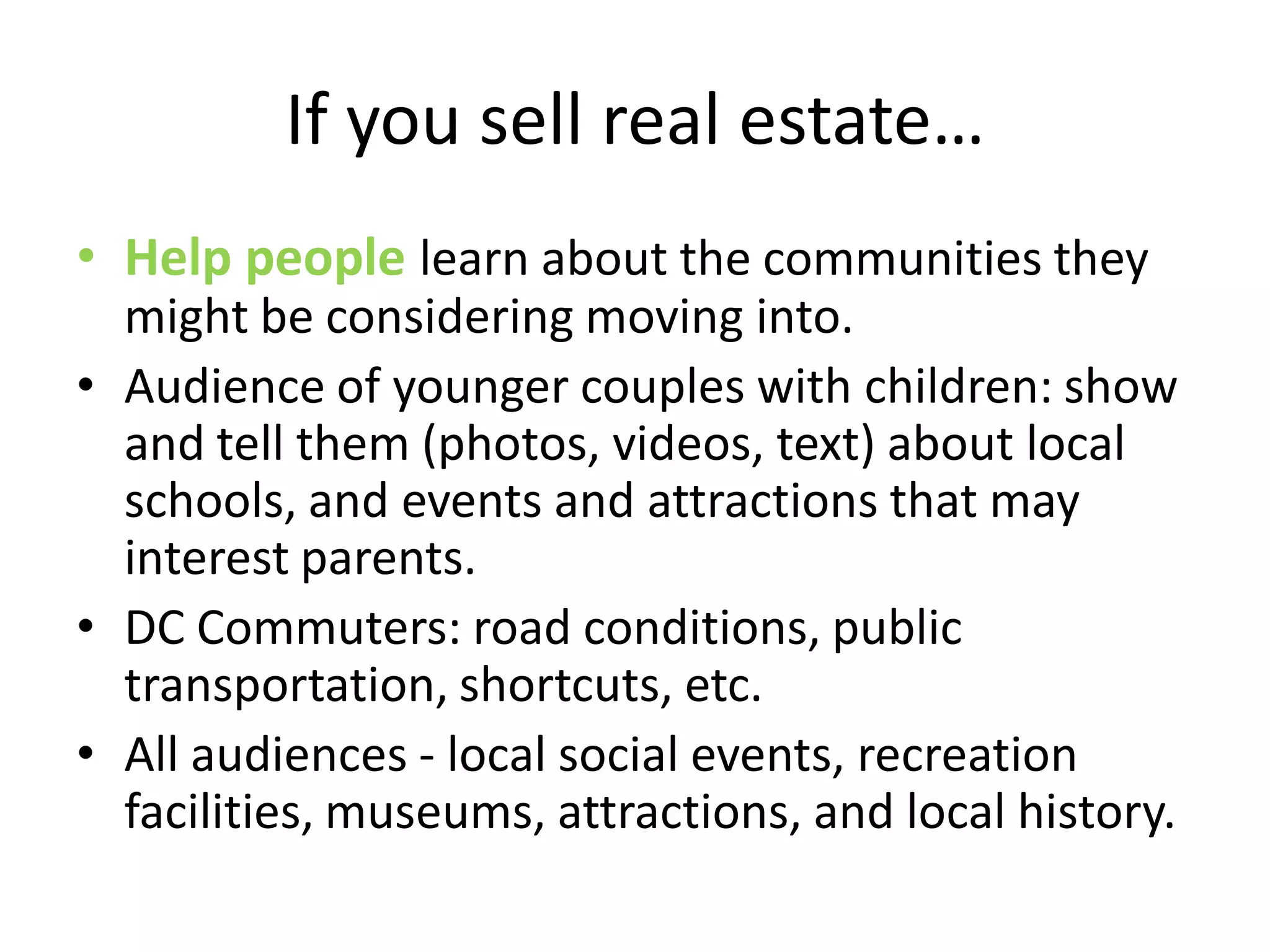 If you sell real estate…
• Help people learn about the communities they
  might be considering moving into.
• Audience of younger couples with children: show
  and tell them (photos, videos, text) about local
  schools, and events and attractions that may
  interest parents.
• DC Commuters: road conditions, public
  transportation, shortcuts, etc.
• All audiences - local social events, recreation
  facilities, museums, attractions, and local history.
 