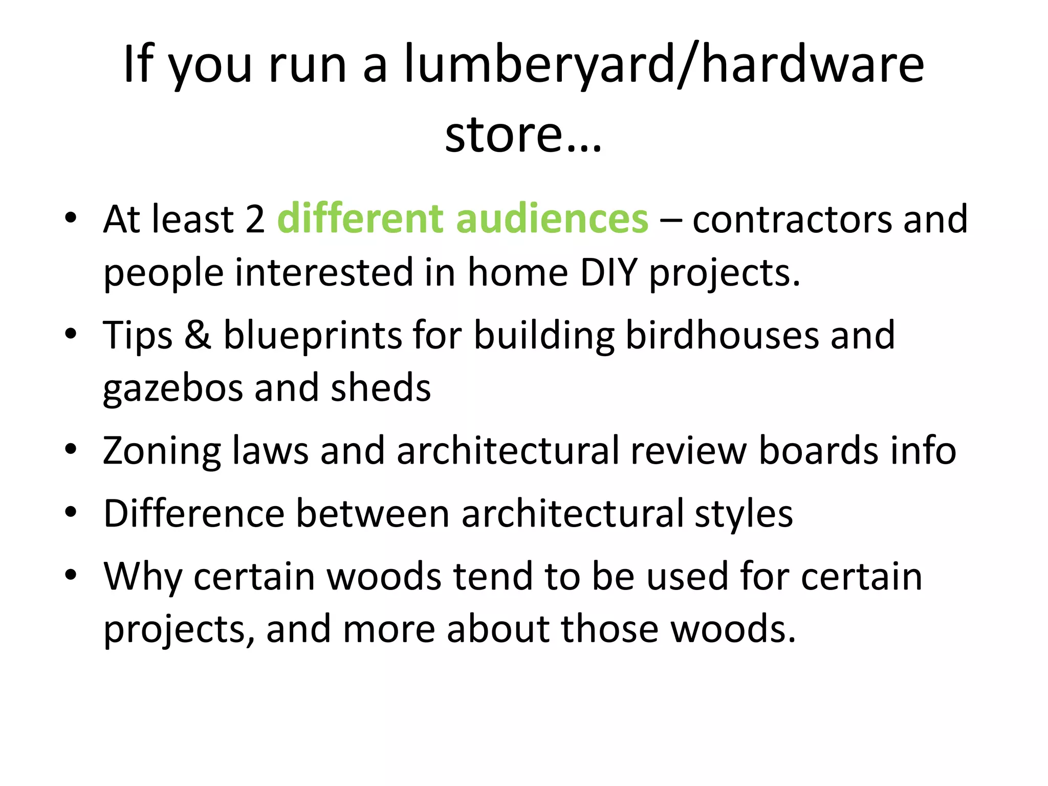 If you run a lumberyard/hardware
                  store…
• At least 2 different audiences – contractors and
  people interested in home DIY projects.
• Tips & blueprints for building birdhouses and
  gazebos and sheds
• Zoning laws and architectural review boards info
• Difference between architectural styles
• Why certain woods tend to be used for certain
  projects, and more about those woods.
 