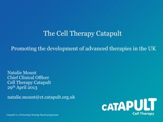 The Cell Therapy Catapult
Promoting the development of advanced therapies in the UK

Natalie Mount
Chief Clinical Officer
Cell Therapy Catapult
29th April 2013
natalie.mount@ct.catapult.org.uk

Catapult is a Technology Strategy Board programme

 
