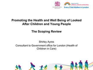 Promoting the Health and Well Being of Looked After Children and Young People The Scoping Review Shirley Ayres Consultant to Government office for London (Health of Children in Care) 