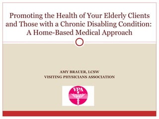 AMY BRAUER, LCSW VISITING PHYSICIANS ASSOCIATION Promoting the Health of Your Elderly Clients and Those with a Chronic Disabling Condition:  A Home-Based Medical Approach 