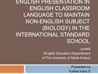 Promoting the Use of English Presentation in English Classroom Language to Maintain Non-English Subject (Biology) in the International Standard School Junaidi (English Education Departement  of The University of Maria Kudus) Presented by Yudhie Indra G 