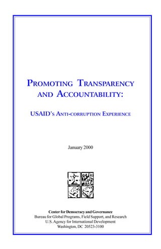 PROMOTING TRANSPARENCY
  AND ACCOUNTABILITY:


USAID’S ANTI-CORRUPTION EXPERIENCE




                     January 2000




         Center for Democracy and Governance
 Bureau for Global Programs, Field Support, and Research
       U.S. Agency for International Development
              Washington, DC 20523-3100
 