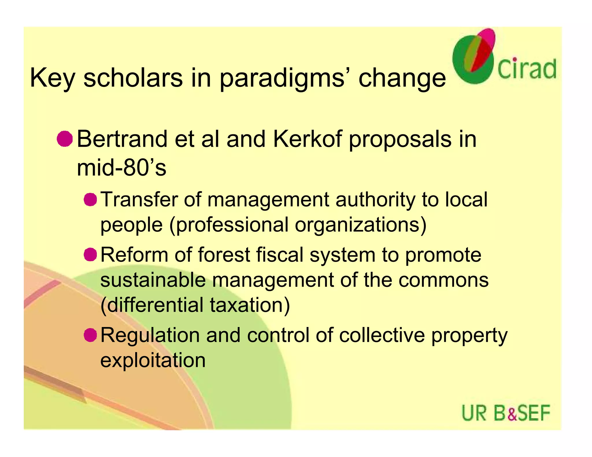 Key scholars in paradigms’ change

   Bertrand et al and Kerkof proposals in
   mid-80’s
     Transfer of management authority to local
     people (professional organizations)
     Reform of forest fiscal system to promote
     sustainable management of the commons
     (differential taxation)
     Regulation and control of collective property
     exploitation
 
