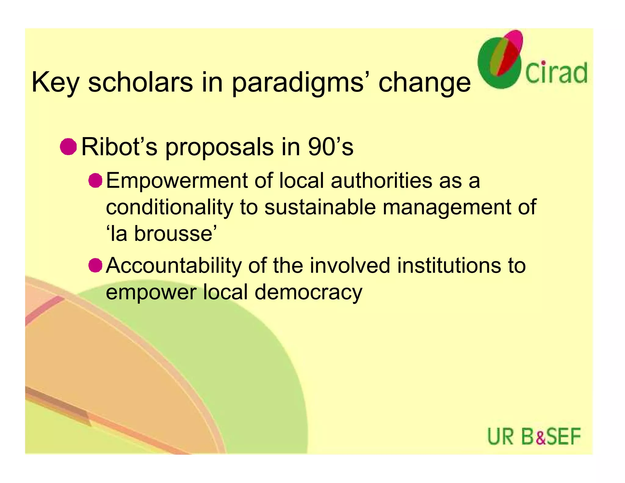 Key scholars in paradigms’ change

   Ribot’s proposals in 90’s
     Empowerment of local authorities as a
     conditionality to sustainable management of
     ‘la brousse’
     Accountability of the involved institutions to
     empower local democracy
 