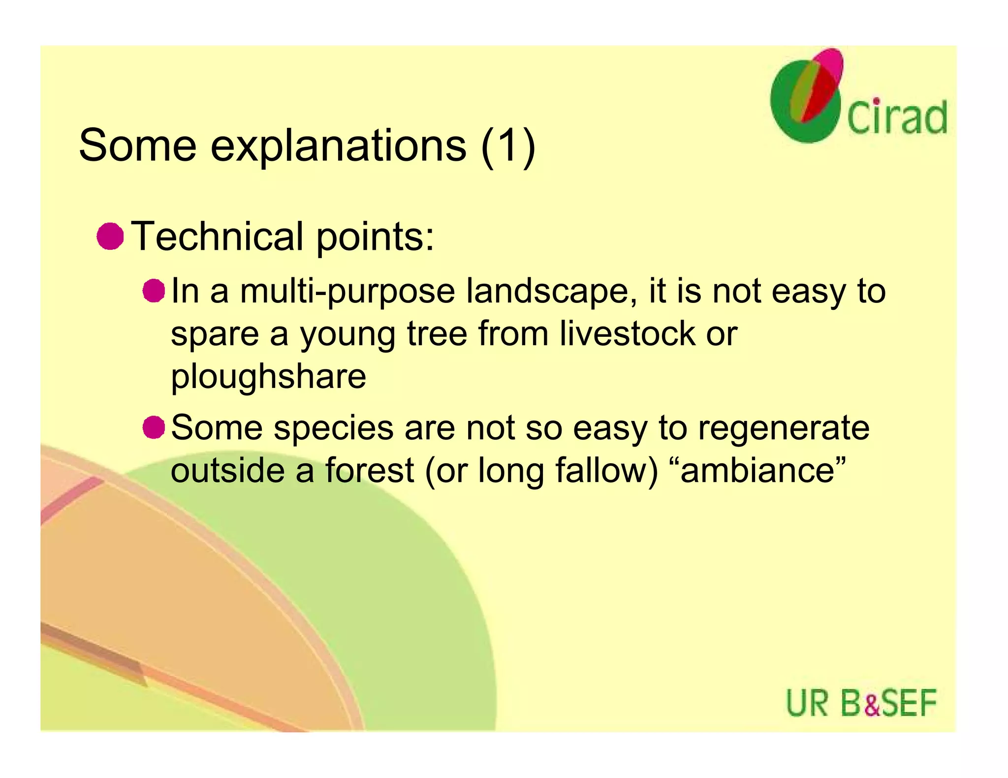 Some explanations (1)
  Technical points:
    In a multi-purpose landscape, it is not easy to
    spare a young tree from livestock or
    ploughshare
    Some species are not so easy to regenerate
    outside a forest (or long fallow) “ambiance”
 