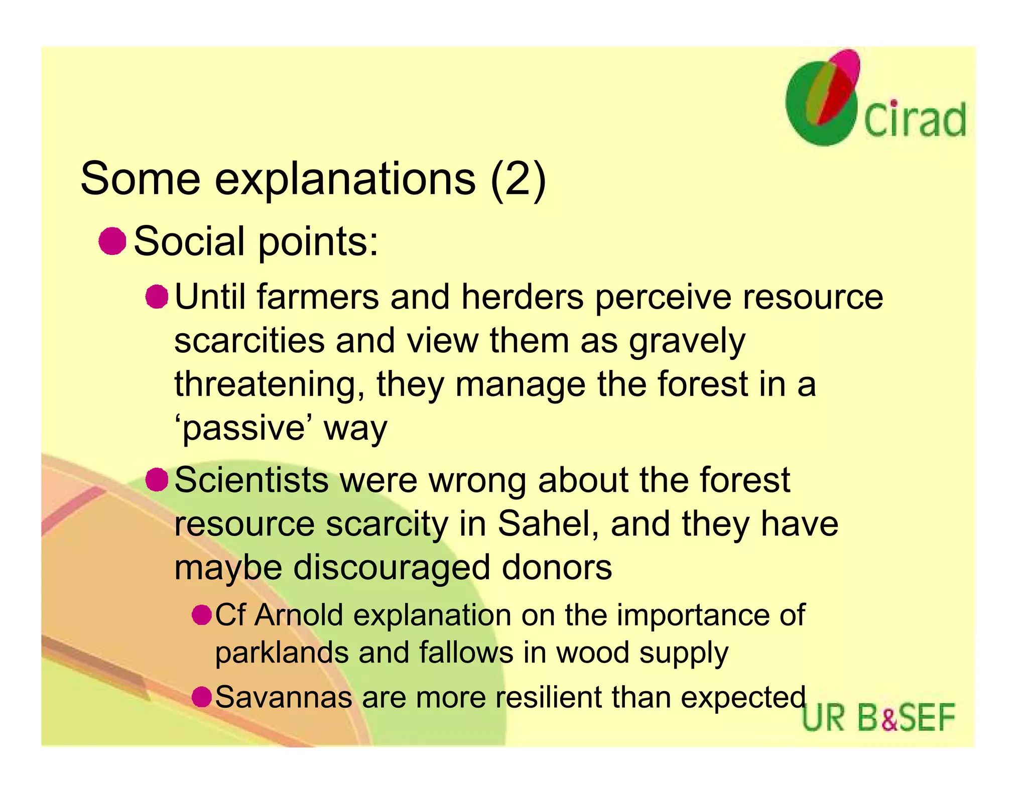 Some explanations (2)
  Social points:
    Until farmers and herders perceive resource
    scarcities and view them as gravely
    threatening, they manage the forest in a
    ‘passive’ way
    Scientists were wrong about the forest
    resource scarcity in Sahel, and they have
    maybe discouraged donors
      Cf Arnold explanation on the importance of
      parklands and fallows in wood supply
      Savannas are more resilient than expected
 