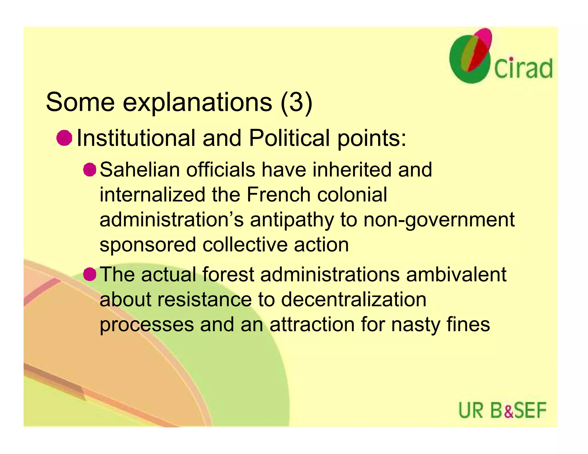 Some explanations (3)
  Institutional and Political points:
    Sahelian officials have inherited and
    internalized the French colonial
    administration’s antipathy to non-government
    sponsored collective action
    The actual forest administrations ambivalent
    about resistance to decentralization
    processes and an attraction for nasty fines
 