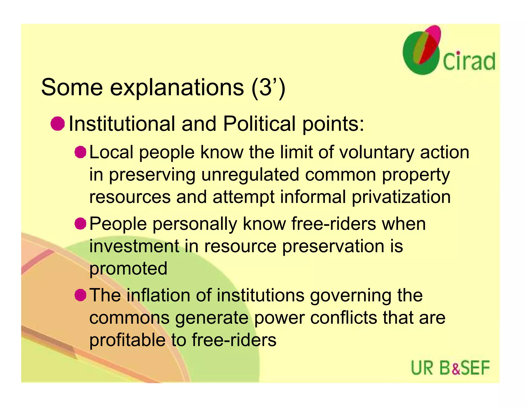 Some explanations (3’)
  Institutional and Political points:
    Local people know the limit of voluntary action
    in preserving unregulated common property
    resources and attempt informal privatization
    People personally know free-riders when
    investment in resource preservation is
    promoted
    The inflation of institutions governing the
    commons generate power conflicts that are
    profitable to free-riders
 