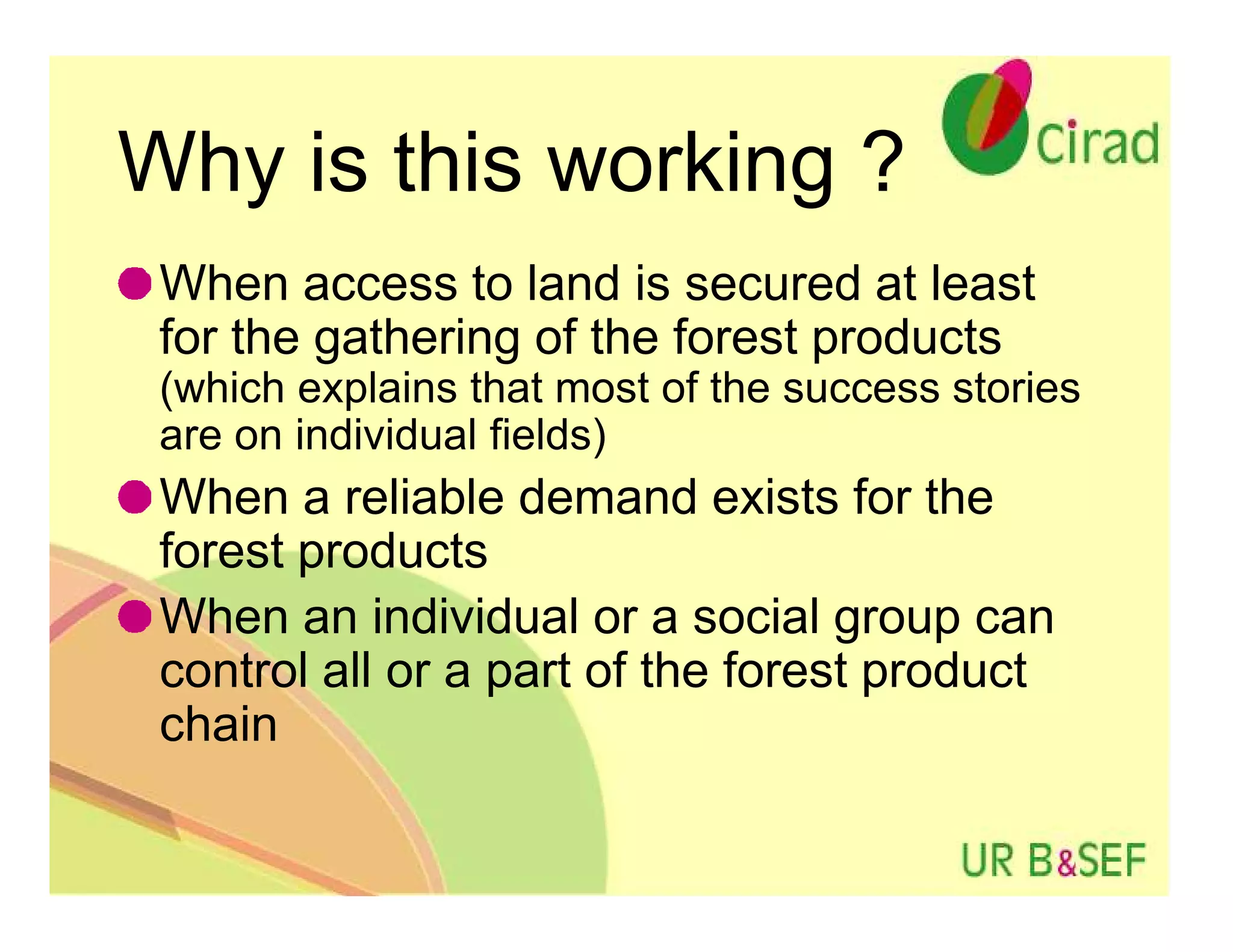 Why is this working ?
 When access to land is secured at least
 for the gathering of the forest products
 (which explains that most of the success stories
 are on individual fields)
 When a reliable demand exists for the
 forest products
 When an individual or a social group can
 control all or a part of the forest product
 chain
 