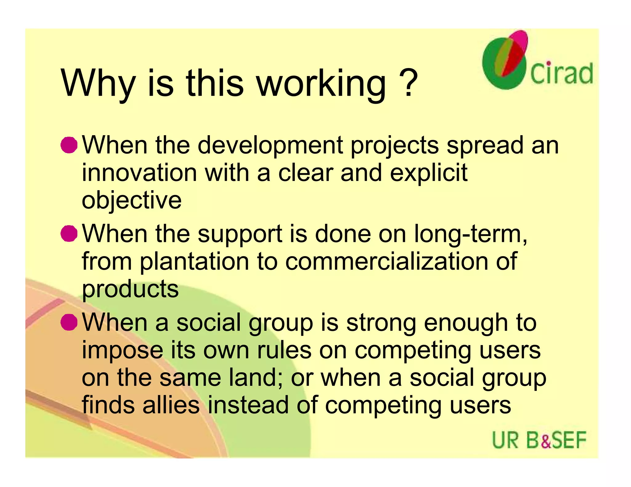 Why is this working ?
 When the development projects spread an
 innovation with a clear and explicit
 objective
 When the support is done on long-term,
 from plantation to commercialization of
 products
 When a social group is strong enough to
 impose its own rules on competing users
 on the same land; or when a social group
 finds allies instead of competing users
 