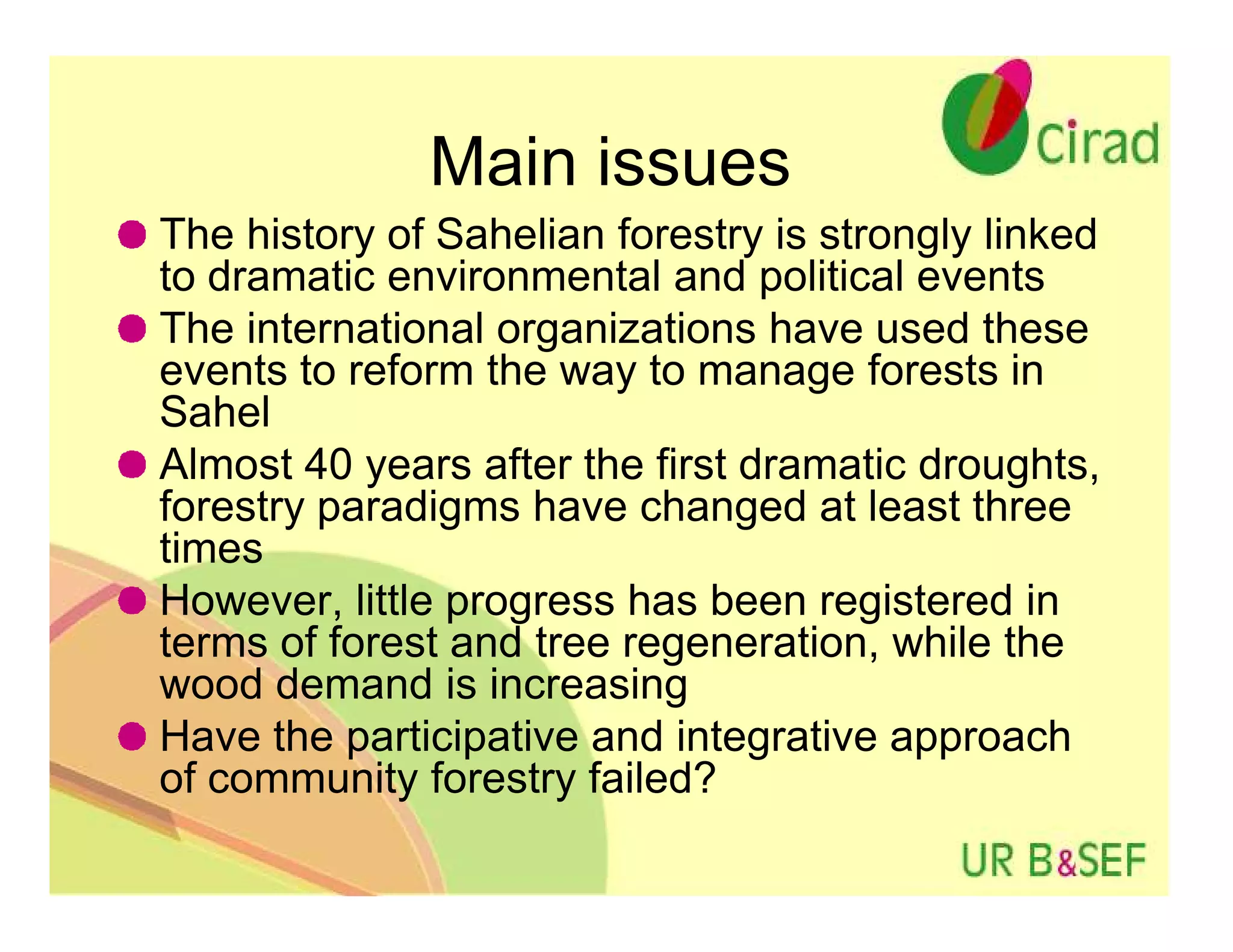 Main issues
The history of Sahelian forestry is strongly linked
to dramatic environmental and political events
The international organizations have used these
events to reform the way to manage forests in
Sahel
Almost 40 years after the first dramatic droughts,
forestry paradigms have changed at least three
times
However, little progress has been registered in
terms of forest and tree regeneration, while the
wood demand is increasing
Have the participative and integrative approach
of community forestry failed?
 