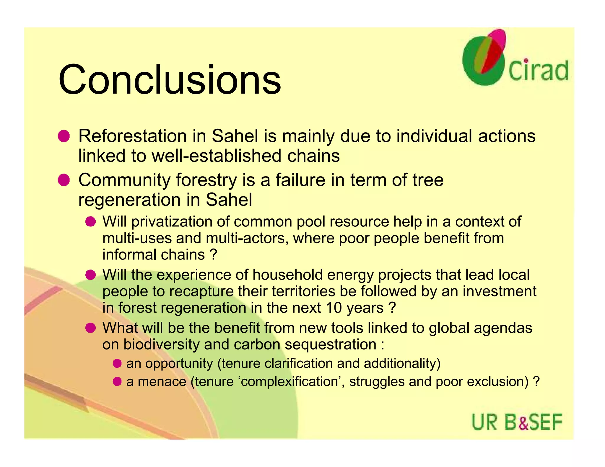 Conclusions
 Reforestation in Sahel is mainly due to individual actions
 linked to well-established chains
 Community forestry is a failure in term of tree
 regeneration in Sahel
    Will privatization of common pool resource help in a context of
    multi-uses and multi-actors, where poor people benefit from
    informal chains ?
    Will the experience of household energy projects that lead local
    people to recapture their territories be followed by an investment
    in forest regeneration in the next 10 years ?
    What will be the benefit from new tools linked to global agendas
    on biodiversity and carbon sequestration :
       an opportunity (tenure clarification and additionality)
       a menace (tenure ‘complexification’, struggles and poor exclusion) ?
 