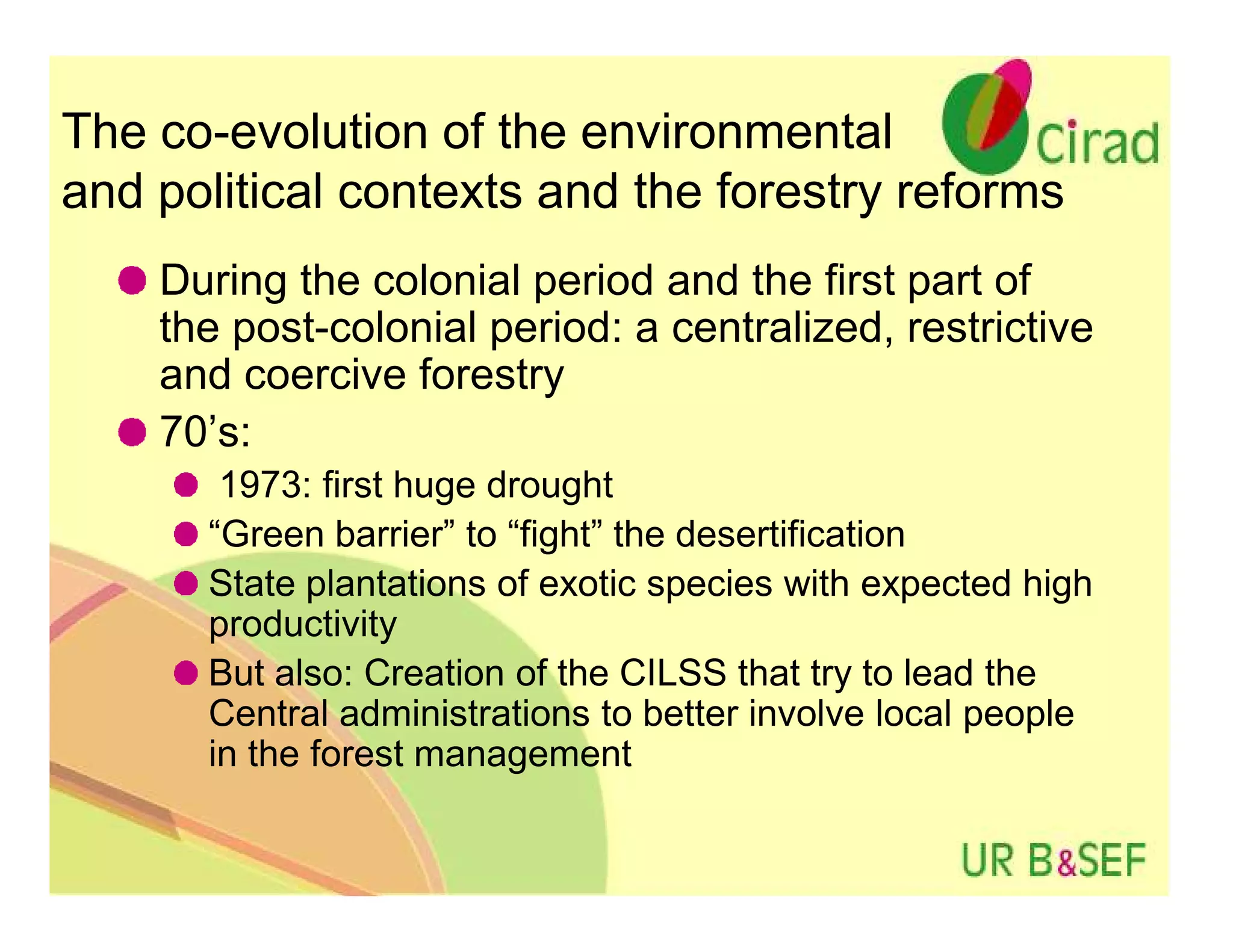 The co-evolution of the environmental
and political contexts and the forestry reforms
    During the colonial period and the first part of
    the post-colonial period: a centralized, restrictive
    and coercive forestry
    70’s:
       1973: first huge drought
      “Green barrier” to “fight” the desertification
      State plantations of exotic species with expected high
      productivity
      But also: Creation of the CILSS that try to lead the
      Central administrations to better involve local people
      in the forest management
 