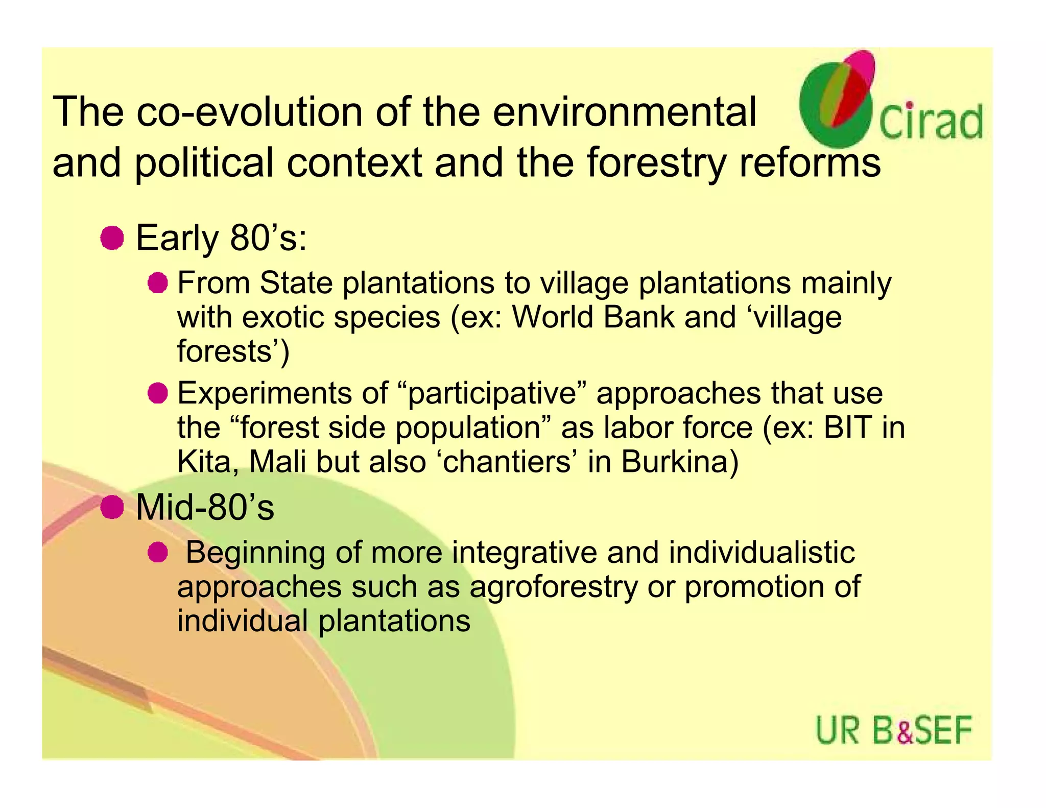 The co-evolution of the environmental
and political context and the forestry reforms
    Early 80’s:
      From State plantations to village plantations mainly
      with exotic species (ex: World Bank and ‘village
      forests’)
      Experiments of “participative” approaches that use
      the “forest side population” as labor force (ex: BIT in
      Kita, Mali but also ‘chantiers’ in Burkina)
    Mid-80’s
       Beginning of more integrative and individualistic
      approaches such as agroforestry or promotion of
      individual plantations
 