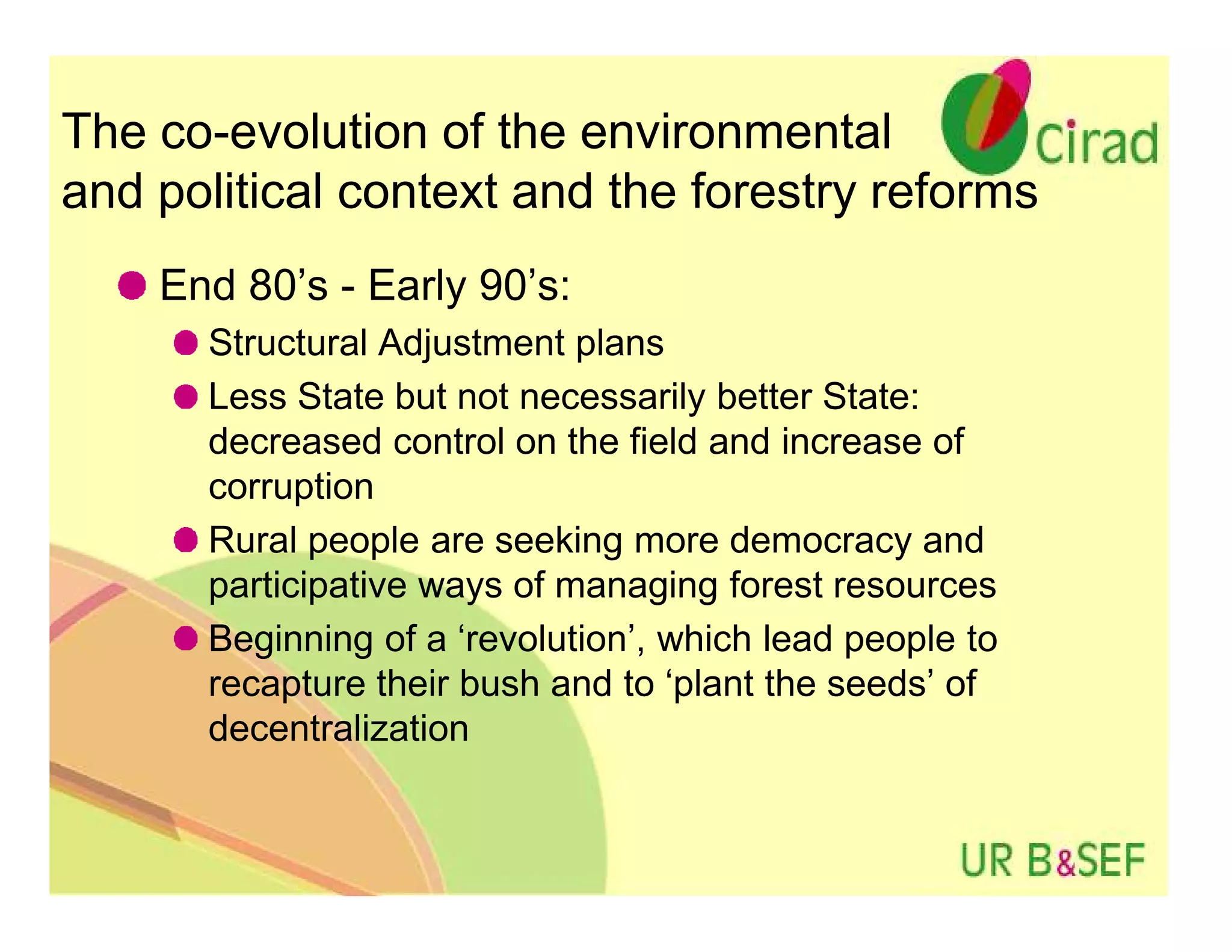 The co-evolution of the environmental
and political context and the forestry reforms
    End 80’s - Early 90’s:
      Structural Adjustment plans
      Less State but not necessarily better State:
      decreased control on the field and increase of
      corruption
      Rural people are seeking more democracy and
      participative ways of managing forest resources
      Beginning of a ‘revolution’, which lead people to
      recapture their bush and to ‘plant the seeds’ of
      decentralization
 