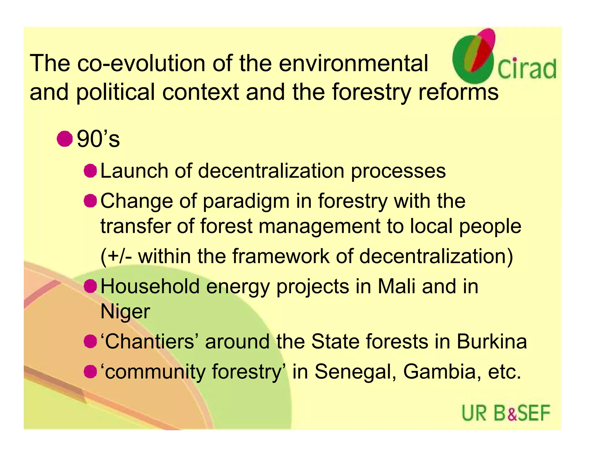 The co-evolution of the environmental
and political context and the forestry reforms
    90’s
      Launch of decentralization processes
      Change of paradigm in forestry with the
      transfer of forest management to local people
      (+/- within the framework of decentralization)
      Household energy projects in Mali and in
      Niger
      ‘Chantiers’ around the State forests in Burkina
      ‘community forestry’ in Senegal, Gambia, etc.
 