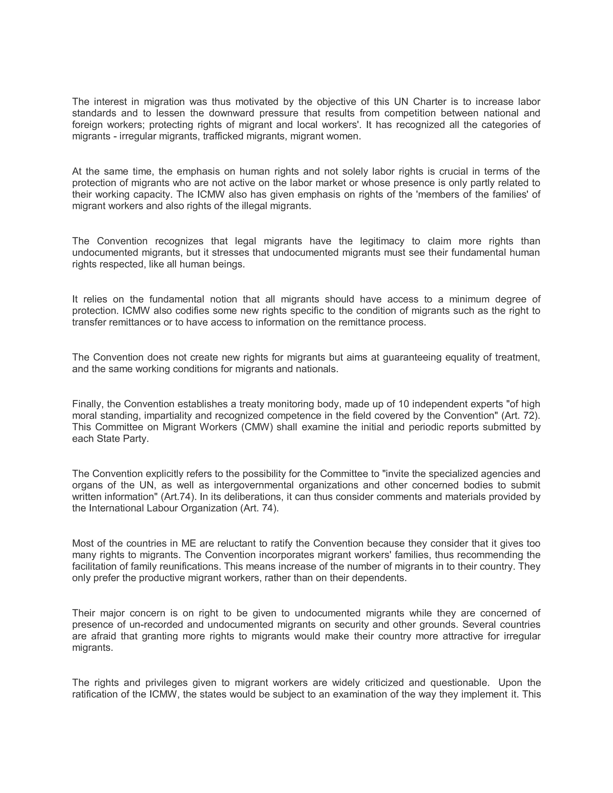 The interest in migration was thus motivated by the objective of this UN Charter is to increase labor
standards and to lessen the downward pressure that results from competition between national and
foreign workers; protecting rights of migrant and local workers'. It has recognized all the categories of
migrants - irregular migrants, trafficked migrants, migrant women.
At the same time, the emphasis on human rights and not solely labor rights is crucial in terms of the
protection of migrants who are not active on the labor market or whose presence is only partly related to
their working capacity. The ICMW also has given emphasis on rights of the 'members of the families' of
migrant workers and also rights of the illegal migrants.
The Convention recognizes that legal migrants have the legitimacy to claim more rights than
undocumented migrants, but it stresses that undocumented migrants must see their fundamental human
rights respected, like all human beings.
It relies on the fundamental notion that all migrants should have access to a minimum degree of
protection. ICMW also codifies some new rights specific to the condition of migrants such as the right to
transfer remittances or to have access to information on the remittance process.
The Convention does not create new rights for migrants but aims at guaranteeing equality of treatment,
and the same working conditions for migrants and nationals.
Finally, the Convention establishes a treaty monitoring body, made up of 10 independent experts "of high
moral standing, impartiality and recognized competence in the field covered by the Convention" (Art. 72).
This Committee on Migrant Workers (CMW) shall examine the initial and periodic reports submitted by
each State Party.
The Convention explicitly refers to the possibility for the Committee to "invite the specialized agencies and
organs of the UN, as well as intergovernmental organizations and other concerned bodies to submit
written information" (Art.74). In its deliberations, it can thus consider comments and materials provided by
the International Labour Organization (Art. 74).
Most of the countries in ME are reluctant to ratify the Convention because they consider that it gives too
many rights to migrants. The Convention incorporates migrant workers' families, thus recommending the
facilitation of family reunifications. This means increase of the number of migrants in to their country. They
only prefer the productive migrant workers, rather than on their dependents.
Their major concern is on right to be given to undocumented migrants while they are concerned of
presence of un-recorded and undocumented migrants on security and other grounds. Several countries
are afraid that granting more rights to migrants would make their country more attractive for irregular
migrants.
The rights and privileges given to migrant workers are widely criticized and questionable. Upon the
ratification of the ICMW, the states would be subject to an examination of the way they implement it. This
 