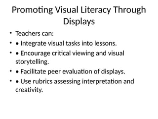 Promoting Visual Literacy Through
Displays
• Teachers can:
• • Integrate visual tasks into lessons.
• • Encourage critical viewing and visual
storytelling.
• • Facilitate peer evaluation of displays.
• • Use rubrics assessing interpretation and
creativity.
 