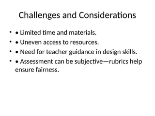 Challenges and Considerations
• • Limited time and materials.
• • Uneven access to resources.
• • Need for teacher guidance in design skills.
• • Assessment can be subjective—rubrics help
ensure fairness.
 