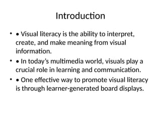 Introduction
• • Visual literacy is the ability to interpret,
create, and make meaning from visual
information.
• • In today’s multimedia world, visuals play a
crucial role in learning and communication.
• • One effective way to promote visual literacy
is through learner-generated board displays.
 