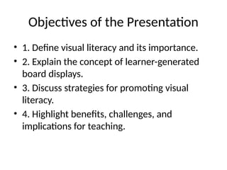 Objectives of the Presentation
• 1. Define visual literacy and its importance.
• 2. Explain the concept of learner-generated
board displays.
• 3. Discuss strategies for promoting visual
literacy.
• 4. Highlight benefits, challenges, and
implications for teaching.
 