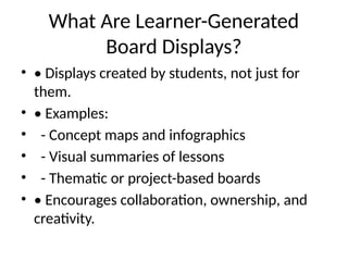 What Are Learner-Generated
Board Displays?
• • Displays created by students, not just for
them.
• • Examples:
• - Concept maps and infographics
• - Visual summaries of lessons
• - Thematic or project-based boards
• • Encourages collaboration, ownership, and
creativity.
 