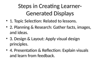 Steps in Creating Learner-
Generated Displays
• 1. Topic Selection: Related to lessons.
• 2. Planning & Research: Gather facts, images,
and ideas.
• 3. Design & Layout: Apply visual design
principles.
• 4. Presentation & Reflection: Explain visuals
and learn from feedback.
 