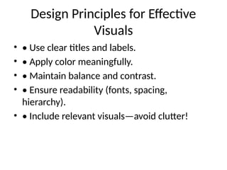 Design Principles for Effective
Visuals
• • Use clear titles and labels.
• • Apply color meaningfully.
• • Maintain balance and contrast.
• • Ensure readability (fonts, spacing,
hierarchy).
• • Include relevant visuals—avoid clutter!
 