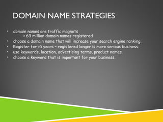 DOMAIN NAME STRATEGIES
•
•
•
•
•

domain names are traffic magnets
> 63 million domain names registered
choose a domain name that will increase your search engine ranking.
Register for >5 years – registered longer is more serious business.
use keywords, location, advertising terms, product names.
choose a keyword that is important for your business.

 