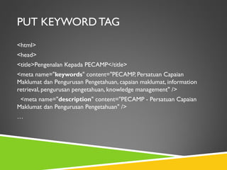 PUT KEYWORD TAG
<html>
<head>
<title>Pengenalan Kepada PECAMP</title>
<meta name="keywords" content="PECAMP, Persatuan Capaian
Maklumat dan Pengurusan Pengetahuan, capaian maklumat, information
retrieval, pengurusan pengetahuan, knowledge management" />
<meta name="description" content="PECAMP - Persatuan Capaian
Maklumat dan Pengurusan Pengetahuan" />
…

 