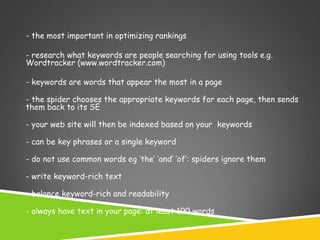 - the most important in optimizing rankings
- research what keywords are people searching for using tools e.g.
Wordtracker (www.wordtracker.com)
- keywords are words that appear the most in a page
- the spider chooses the appropriate keywords for each page, then sends
them back to its SE
- your web site will then be indexed based on your keywords
- can be key phrases or a single keyword
- do not use common words eg ‘the’ ‘and’ ‘of’: spiders ignore them
- write keyword-rich text
- balance keyword-rich and readability
- always have text in your page: at least 100 words

 
