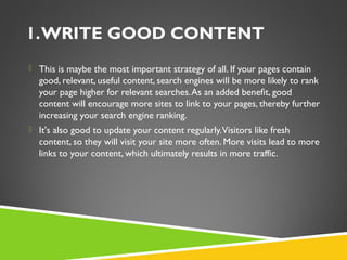 1. WRITE GOOD CONTENT
 This is maybe the most important strategy of all. If your pages contain

good, relevant, useful content, search engines will be more likely to rank
your page higher for relevant searches. As an added benefit, good
content will encourage more sites to link to your pages, thereby further
increasing your search engine ranking.
 It's also good to update your content regularly. Visitors like fresh

content, so they will visit your site more often. More visits lead to more
links to your content, which ultimately results in more traffic.

 